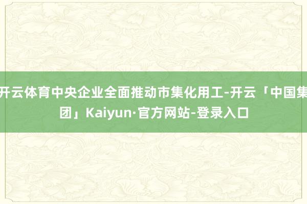 开云体育中央企业全面推动市集化用工-开云「中国集团」Kaiyun·官方网站-登录入口
