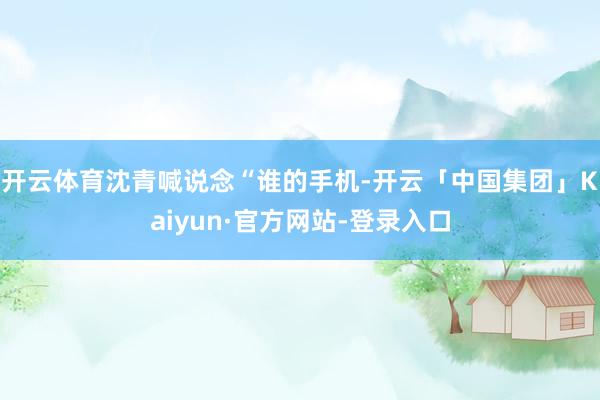 开云体育沈青喊说念“谁的手机-开云「中国集团」Kaiyun·官方网站-登录入口